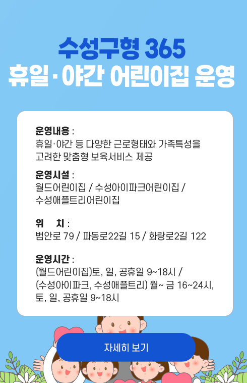 수성구형 365 휴일·야간 어린이집 운영 - 운영내용 : 휴일·야간 등 다양한 근로형태와 가족특성을 고려한 맞춤형 보육서비스 제공

운영시설 : 월드어린이집 / 수성아이파크어린이집 / 수성애플트리어린이집

위     치 : 범안로 79 / 파동로22길 15 / 화랑로2길 122

운영시간 : (월드어린이집)토, 일, 공휴일 9~18시 / (수성아이파크, 수성애플트리) 월~ 금 16~24시, 토, 일, 공휴일 9~18시